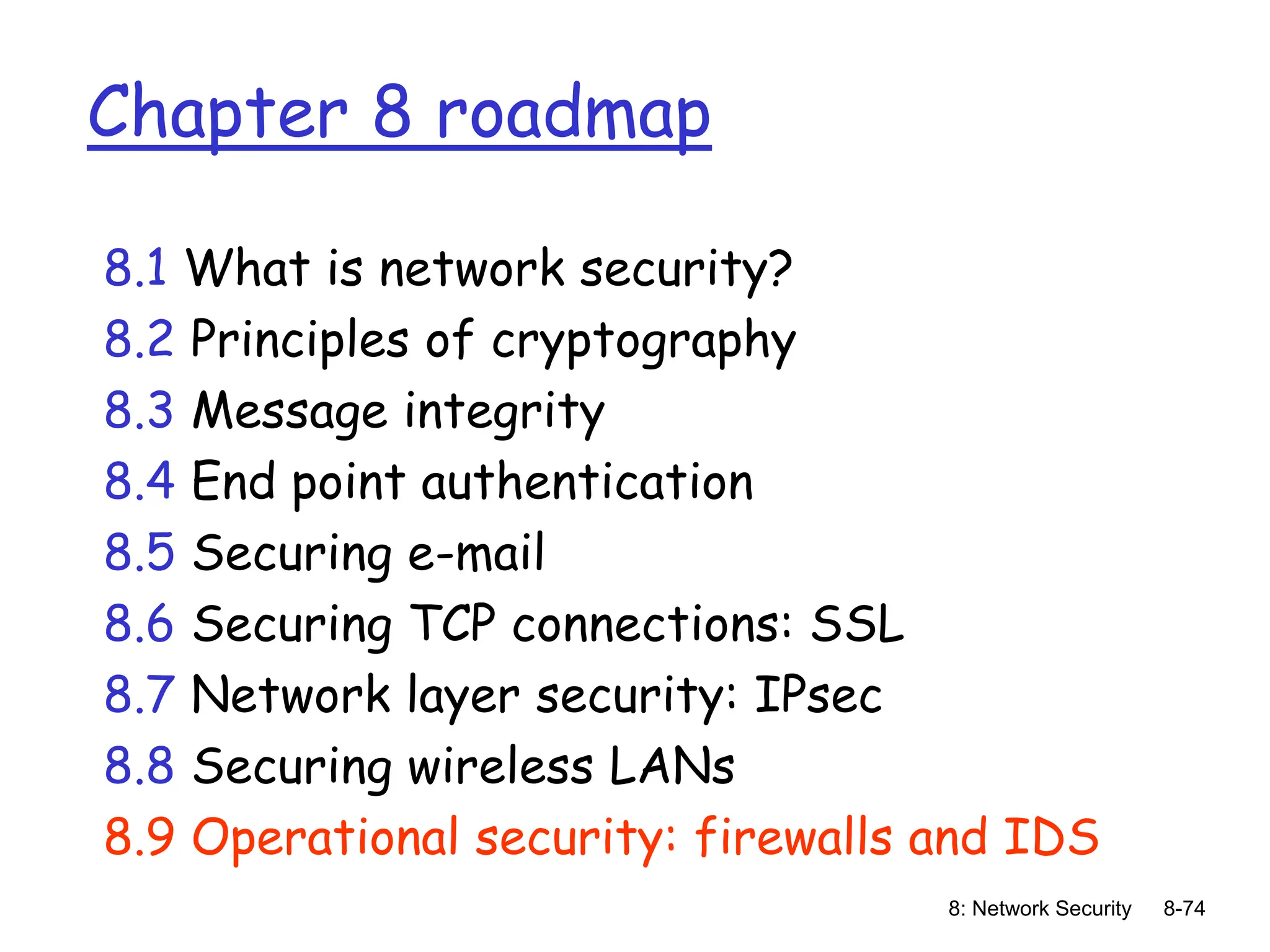 8: Network Security 8-74
Chapter 8 roadmap
8.1 What is network security?
8.2 Principles of cryptography
8.3 Message integrity
8.4 End point authentication
8.5 Securing e-mail
8.6 Securing TCP connections: SSL
8.7 Network layer security: IPsec
8.8 Securing wireless LANs
8.9 Operational security: firewalls and IDS
 