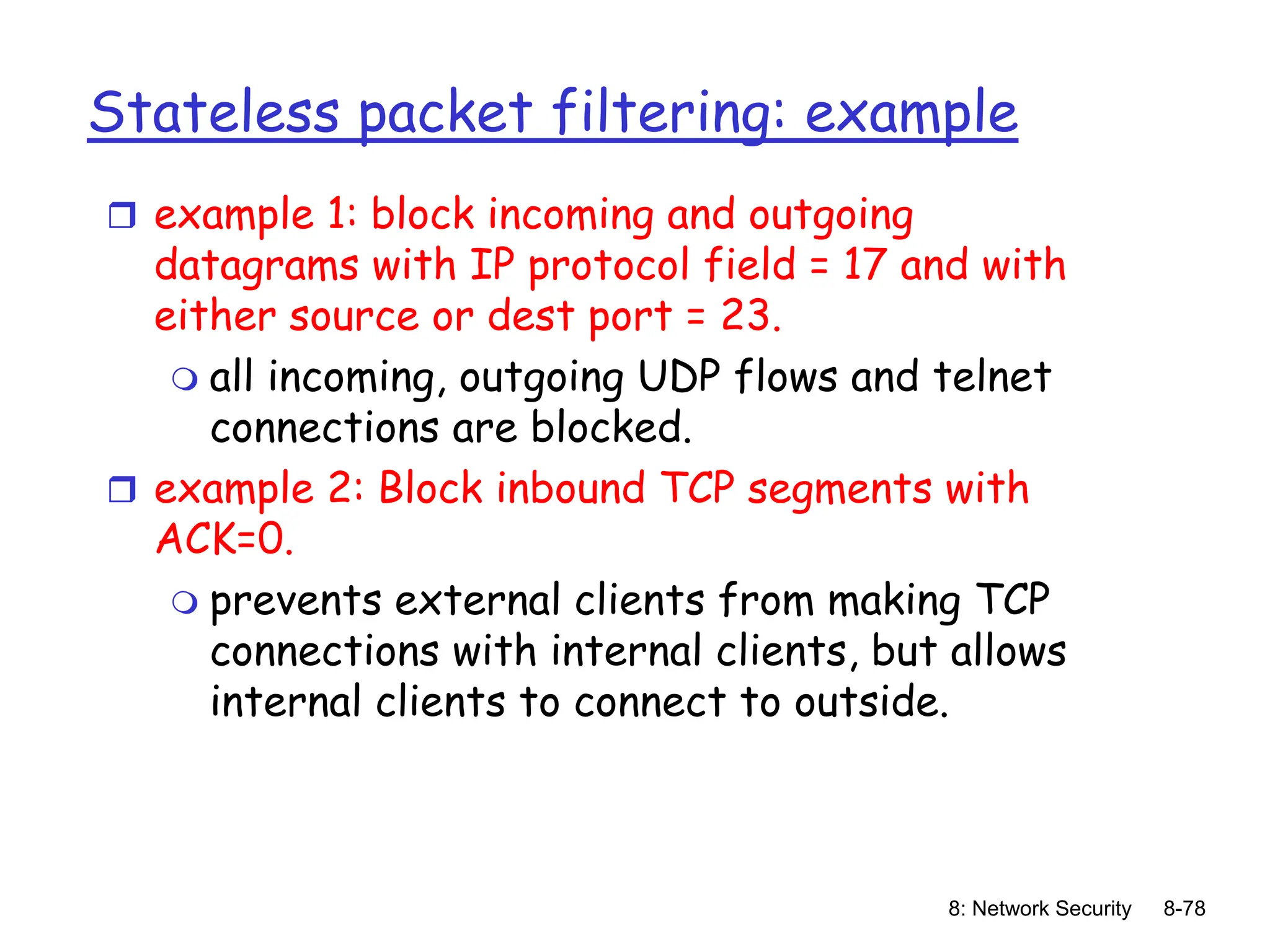 8: Network Security 8-78
Stateless packet filtering: example
 example 1: block incoming and outgoing
datagrams with IP protocol field = 17 and with
either source or dest port = 23.
 all incoming, outgoing UDP flows and telnet
connections are blocked.
 example 2: Block inbound TCP segments with
ACK=0.
 prevents external clients from making TCP
connections with internal clients, but allows
internal clients to connect to outside.
 