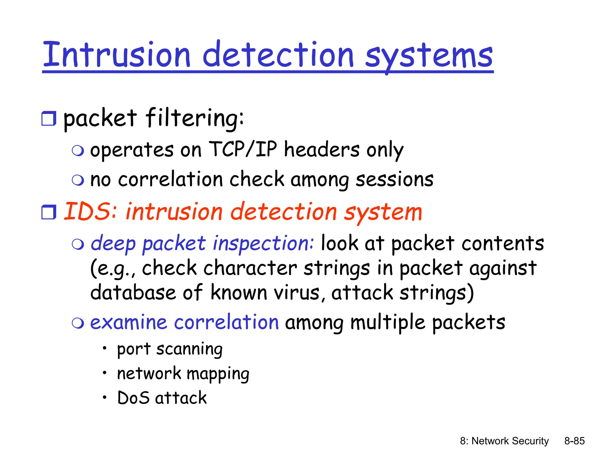 8: Network Security 8-85
Intrusion detection systems
 packet filtering:
 operates on TCP/IP headers only
 no correlation check among sessions
 IDS: intrusion detection system
 deep packet inspection: look at packet contents
(e.g., check character strings in packet against
database of known virus, attack strings)
 examine correlation among multiple packets
• port scanning
• network mapping
• DoS attack
 