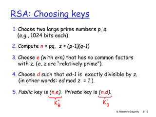 8: Network Security 8-19
RSA: Choosing keys
1. Choose two large prime numbers p, q.
(e.g., 1024 bits each)
2. Compute n = pq, z = (p-1)(q-1)
3. Choose e (with e<n) that has no common factors
with z. (e, z are “relatively prime”).
4. Choose d such that ed-1 is exactly divisible by z.
(in other words: ed mod z = 1 ).
5. Public key is (n,e). Private key is (n,d).
KB
+
KB
-
 