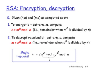 8: Network Security 8-20
RSA: Encryption, decryption
0. Given (n,e) and (n,d) as computed above
1. To encrypt bit pattern, m, compute
c = m mod n
e (i.e., remainder when m is divided by n)
e
2. To decrypt received bit pattern, c, compute
m = c mod n
d (i.e., remainder when c is divided by n)
d
m = (m mod n)
e mod n
d
Magic
happens!
c
 