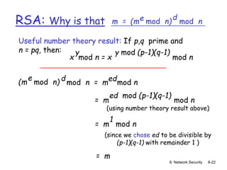 8: Network Security 8-22
RSA: Why is that m = (m mod n)
e mod n
d
(m mod n)
e
mod n = m mod n
d ed
Useful number theory result: If p,q prime and
n = pq, then:
x mod n = x mod n
y y mod (p-1)(q-1)
= m mod n
ed mod (p-1)(q-1)
= m mod n
1
= m
(using number theory result above)
(since we chose ed to be divisible by
(p-1)(q-1) with remainder 1 )
 