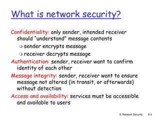 8: Network Security 8-3
What is network security?
Confidentiality: only sender, intended receiver
should “understand” message contents
 sender encrypts message
 receiver decrypts message
Authentication: sender, receiver want to confirm
identity of each other
Message integrity: sender, receiver want to ensure
message not altered (in transit, or afterwards)
without detection
Access and availability: services must be accessible
and available to users
 