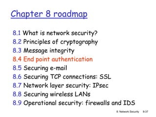 8: Network Security 8-37
Chapter 8 roadmap
8.1 What is network security?
8.2 Principles of cryptography
8.3 Message integrity
8.4 End point authentication
8.5 Securing e-mail
8.6 Securing TCP connections: SSL
8.7 Network layer security: IPsec
8.8 Securing wireless LANs
8.9 Operational security: firewalls and IDS
 