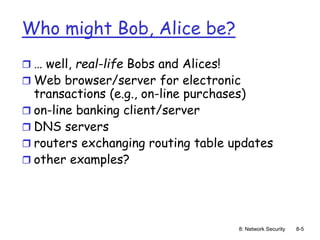 8: Network Security 8-5
Who might Bob, Alice be?
 … well, real-life Bobs and Alices!
 Web browser/server for electronic
transactions (e.g., on-line purchases)
 on-line banking client/server
 DNS servers
 routers exchanging routing table updates
 other examples?
 