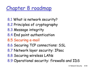 8: Network Security 8-50
Chapter 8 roadmap
8.1 What is network security?
8.2 Principles of cryptography
8.3 Message integrity
8.4 End point authentication
8.5 Securing e-mail
8.6 Securing TCP connections: SSL
8.7 Network layer security: IPsec
8.8 Securing wireless LANs
8.9 Operational security: firewalls and IDS
 