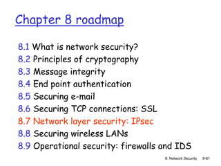 8: Network Security 8-61
Chapter 8 roadmap
8.1 What is network security?
8.2 Principles of cryptography
8.3 Message integrity
8.4 End point authentication
8.5 Securing e-mail
8.6 Securing TCP connections: SSL
8.7 Network layer security: IPsec
8.8 Securing wireless LANs
8.9 Operational security: firewalls and IDS
 