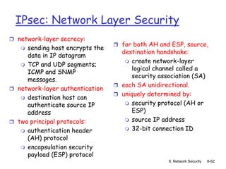 8: Network Security 8-62
IPsec: Network Layer Security
 network-layer secrecy:
 sending host encrypts the
data in IP datagram
 TCP and UDP segments;
ICMP and SNMP
messages.
 network-layer authentication
 destination host can
authenticate source IP
address
 two principal protocols:
 authentication header
(AH) protocol
 encapsulation security
payload (ESP) protocol
 for both AH and ESP, source,
destination handshake:
 create network-layer
logical channel called a
security association (SA)
 each SA unidirectional.
 uniquely determined by:
 security protocol (AH or
ESP)
 source IP address
 32-bit connection ID
 
