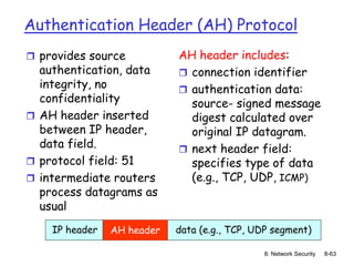 8: Network Security 8-63
Authentication Header (AH) Protocol
 provides source
authentication, data
integrity, no
confidentiality
 AH header inserted
between IP header,
data field.
 protocol field: 51
 intermediate routers
process datagrams as
usual
AH header includes:
 connection identifier
 authentication data:
source- signed message
digest calculated over
original IP datagram.
 next header field:
specifies type of data
(e.g., TCP, UDP, ICMP)
IP header data (e.g., TCP, UDP segment)
AH header
 