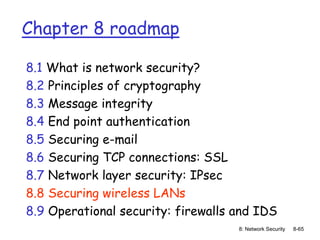 8: Network Security 8-65
Chapter 8 roadmap
8.1 What is network security?
8.2 Principles of cryptography
8.3 Message integrity
8.4 End point authentication
8.5 Securing e-mail
8.6 Securing TCP connections: SSL
8.7 Network layer security: IPsec
8.8 Securing wireless LANs
8.9 Operational security: firewalls and IDS
 