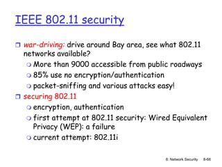 8: Network Security 8-66
IEEE 802.11 security
 war-driving: drive around Bay area, see what 802.11
networks available?
 More than 9000 accessible from public roadways
 85% use no encryption/authentication
 packet-sniffing and various attacks easy!
 securing 802.11
 encryption, authentication
 first attempt at 802.11 security: Wired Equivalent
Privacy (WEP): a failure
 current attempt: 802.11i
 