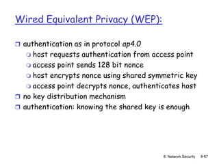 8: Network Security 8-67
Wired Equivalent Privacy (WEP):
 authentication as in protocol ap4.0
 host requests authentication from access point
 access point sends 128 bit nonce
 host encrypts nonce using shared symmetric key
 access point decrypts nonce, authenticates host
 no key distribution mechanism
 authentication: knowing the shared key is enough
 