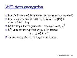 8: Network Security 8-68
WEP data encryption
 host/AP share 40 bit symmetric key (semi-permanent)
 host appends 24-bit initialization vector (IV) to
create 64-bit key
 64 bit key used to generate stream of keys, ki
IV
 ki
IV
used to encrypt ith byte, di, in frame:
ci = di XOR ki
IV
 IV and encrypted bytes, ci sent in frame
 