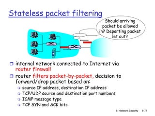 8: Network Security 8-77
Stateless packet filtering
 internal network connected to Internet via
router firewall
 router filters packet-by-packet, decision to
forward/drop packet based on:
 source IP address, destination IP address
 TCP/UDP source and destination port numbers
 ICMP message type
 TCP SYN and ACK bits
Should arriving
packet be allowed
in? Departing packet
let out?
 