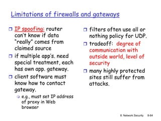 8: Network Security 8-84
Limitations of firewalls and gateways
 IP spoofing: router
can’t know if data
“really” comes from
claimed source
 if multiple app’s. need
special treatment, each
has own app. gateway.
 client software must
know how to contact
gateway.
 e.g., must set IP address
of proxy in Web
browser
 filters often use all or
nothing policy for UDP.
 tradeoff: degree of
communication with
outside world, level of
security
 many highly protected
sites still suffer from
attacks.
 