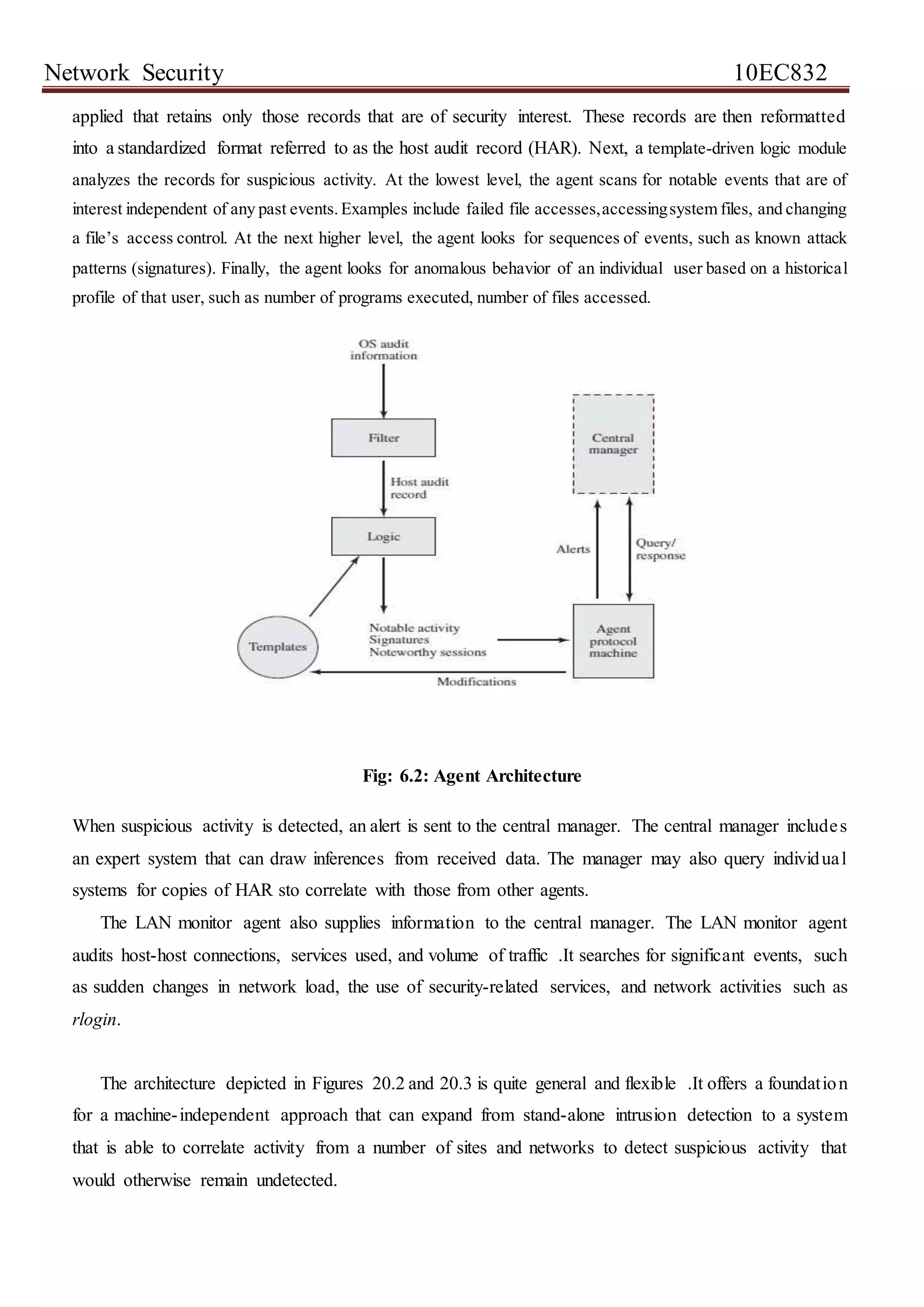 Network Security 10EC832
applied that retains only those records that are of security interest. These records are then reformatted
into a standardized format referred to as the host audit record (HAR). Next, a template-driven logic module
analyzes the records for suspicious activity. At the lowest level, the agent scans for notable events that are of
interest independent of any past events.Examples include failed file accesses,accessingsystem files, and changing
a file’s access control. At the next higher level, the agent looks for sequences of events, such as known attack
patterns (signatures). Finally, the agent looks for anomalous behavior of an individual user based on a historical
profile of that user, such as number of programs executed, number of files accessed.
Fig: 6.2: Agent Architecture
When suspicious activity is detected, an alert is sent to the central manager. The central manager includes
an expert system that can draw inferences from received data. The manager may also query individual
systems for copies of HAR sto correlate with those from other agents.
The LAN monitor agent also supplies information to the central manager. The LAN monitor agent
audits host-host connections, services used, and volume of traffic .It searches for significant events, such
as sudden changes in network load, the use of security-related services, and network activities such as
rlogin.
The architecture depicted in Figures 20.2 and 20.3 is quite general and flexible .It offers a foundation
for a machine-independent approach that can expand from stand-alone intrusion detection to a system
that is able to correlate activity from a number of sites and networks to detect suspicious activity that
would otherwise remain undetected.
 