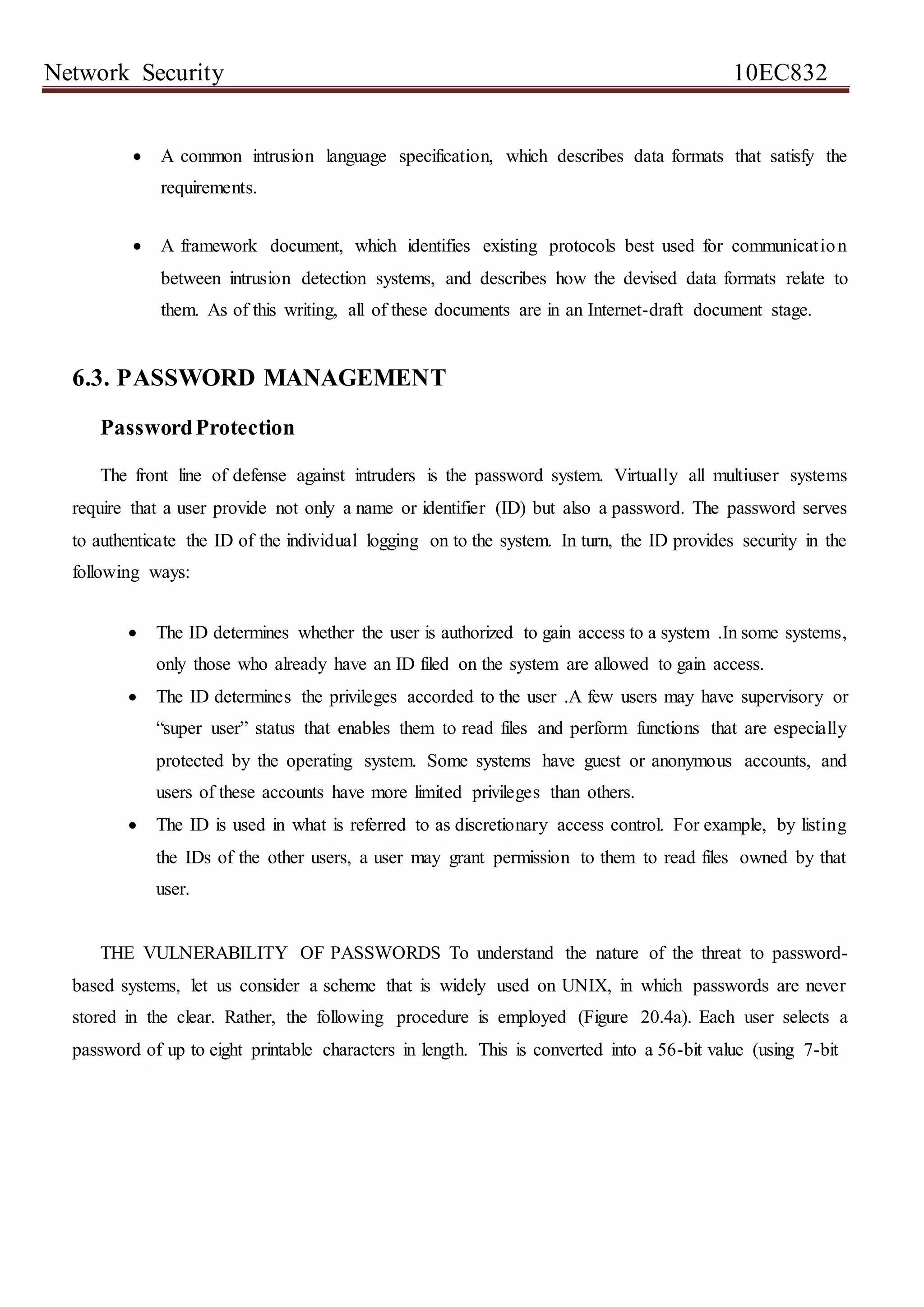 Network Security 10EC832
 A common intrusion language specification, which describes data formats that satisfy the
requirements.
 A framework document, which identifies existing protocols best used for communication
between intrusion detection systems, and describes how the devised data formats relate to
them. As of this writing, all of these documents are in an Internet-draft document stage.
6.3. PASSWORD MANAGEMENT
PasswordProtection
The front line of defense against intruders is the password system. Virtually all multiuser systems
require that a user provide not only a name or identifier (ID) but also a password. The password serves
to authenticate the ID of the individual logging on to the system. In turn, the ID provides security in the
following ways:
 The ID determines whether the user is authorized to gain access to a system .In some systems,
only those who already have an ID filed on the system are allowed to gain access.
 The ID determines the privileges accorded to the user .A few users may have supervisory or
“super user” status that enables them to read files and perform functions that are especially
protected by the operating system. Some systems have guest or anonymous accounts, and
users of these accounts have more limited privileges than others.
 The ID is used in what is referred to as discretionary access control. For example, by listing
the IDs of the other users, a user may grant permission to them to read files owned by that
user.
THE VULNERABILITY OF PASSWORDS To understand the nature of the threat to password-
based systems, let us consider a scheme that is widely used on UNIX, in which passwords are never
stored in the clear. Rather, the following procedure is employed (Figure 20.4a). Each user selects a
password of up to eight printable characters in length. This is converted into a 56-bit value (using 7-bit
 