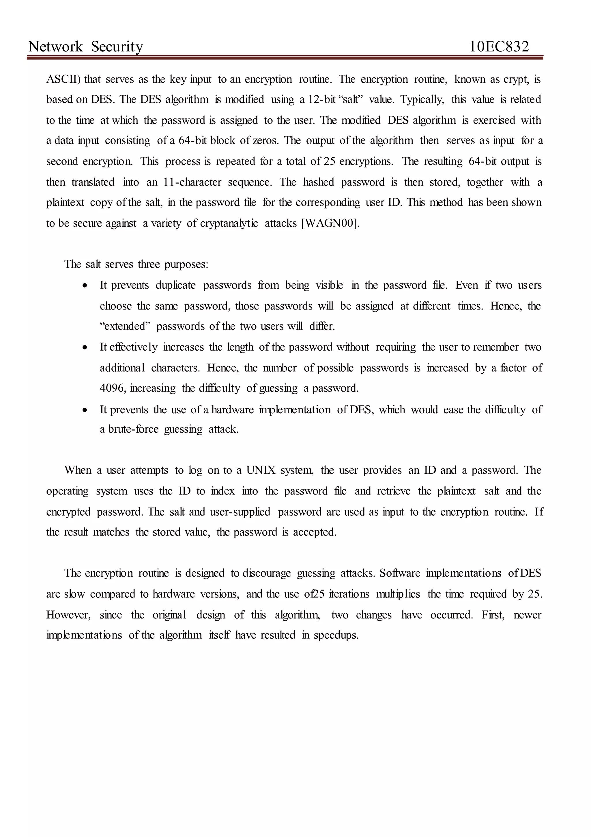 Network Security 10EC832
ASCII) that serves as the key input to an encryption routine. The encryption routine, known as crypt, is
based on DES. The DES algorithm is modified using a 12-bit “salt” value. Typically, this value is related
to the time at which the password is assigned to the user. The modified DES algorithm is exercised with
a data input consisting of a 64-bit block of zeros. The output of the algorithm then serves as input for a
second encryption. This process is repeated for a total of 25 encryptions. The resulting 64-bit output is
then translated into an 11-character sequence. The hashed password is then stored, together with a
plaintext copy of the salt, in the password file for the corresponding user ID. This method has been shown
to be secure against a variety of cryptanalytic attacks [WAGN00].
The salt serves three purposes:
 It prevents duplicate passwords from being visible in the password file. Even if two users
choose the same password, those passwords will be assigned at different times. Hence, the
“extended” passwords of the two users will differ.
 It effectively increases the length of the password without requiring the user to remember two
additional characters. Hence, the number of possible passwords is increased by a factor of
4096, increasing the difficulty of guessing a password.
 It prevents the use of a hardware implementation of DES, which would ease the difficulty of
a brute-force guessing attack.
When a user attempts to log on to a UNIX system, the user provides an ID and a password. The
operating system uses the ID to index into the password file and retrieve the plaintext salt and the
encrypted password. The salt and user-supplied password are used as input to the encryption routine. If
the result matches the stored value, the password is accepted.
The encryption routine is designed to discourage guessing attacks. Software implementations of DES
are slow compared to hardware versions, and the use of25 iterations multiplies the time required by 25.
However, since the original design of this algorithm, two changes have occurred. First, newer
implementations of the algorithm itself have resulted in speedups.
 