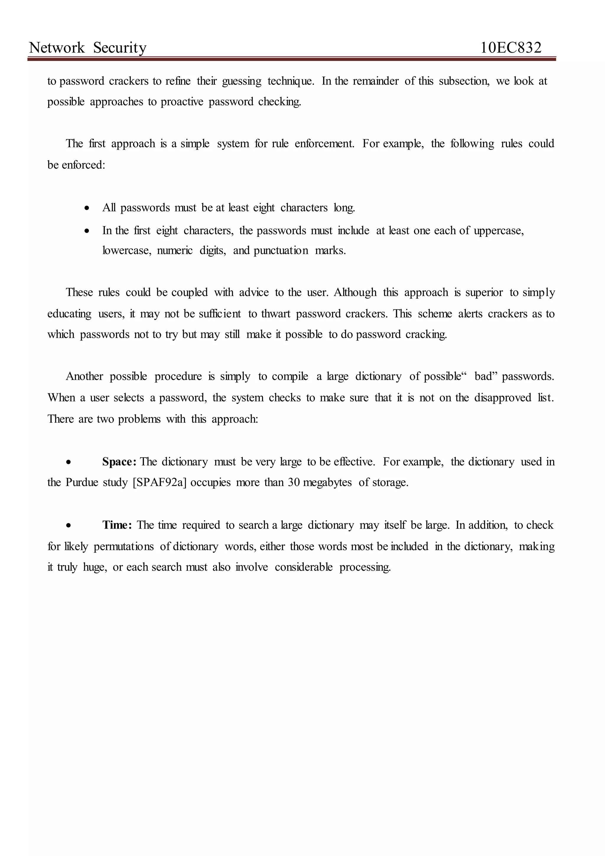 Network Security 10EC832
to password crackers to refine their guessing technique. In the remainder of this subsection, we look at
possible approaches to proactive password checking.
The first approach is a simple system for rule enforcement. For example, the following rules could
be enforced:
 All passwords must be at least eight characters long.
 In the first eight characters, the passwords must include at least one each of uppercase,
lowercase, numeric digits, and punctuation marks.
These rules could be coupled with advice to the user. Although this approach is superior to simply
educating users, it may not be sufficient to thwart password crackers. This scheme alerts crackers as to
which passwords not to try but may still make it possible to do password cracking.
Another possible procedure is simply to compile a large dictionary of possible“ bad” passwords.
When a user selects a password, the system checks to make sure that it is not on the disapproved list.
There are two problems with this approach:
 Space: The dictionary must be very large to be effective. For example, the dictionary used in
the Purdue study [SPAF92a] occupies more than 30 megabytes of storage.
 Time: The time required to search a large dictionary may itself be large. In addition, to check
for likely permutations of dictionary words, either those words most be included in the dictionary, making
it truly huge, or each search must also involve considerable processing.
 