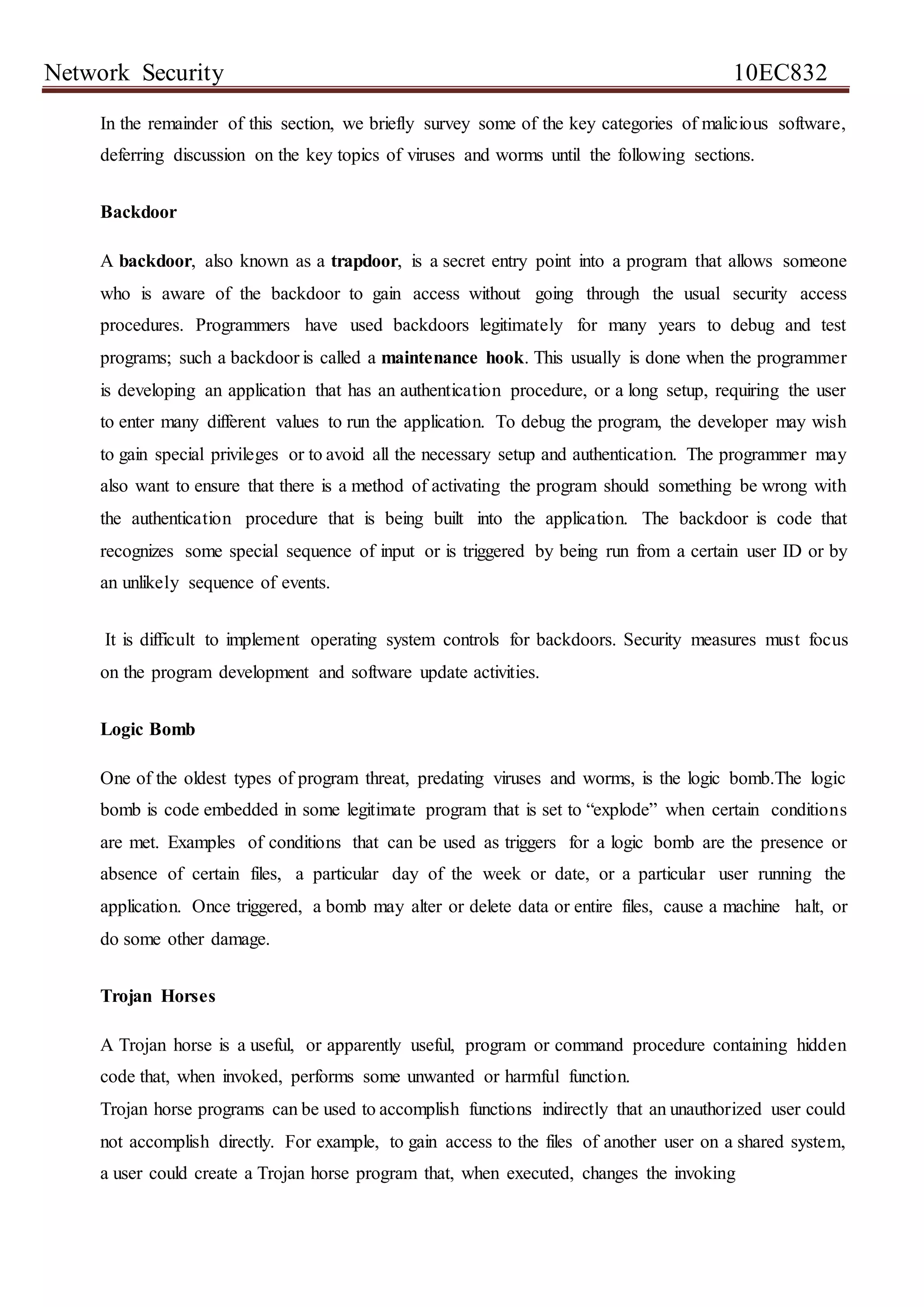 Network Security 10EC832
In the remainder of this section, we briefly survey some of the key categories of malicious software,
deferring discussion on the key topics of viruses and worms until the following sections.
Backdoor
A backdoor, also known as a trapdoor, is a secret entry point into a program that allows someone
who is aware of the backdoor to gain access without going through the usual security access
procedures. Programmers have used backdoors legitimately for many years to debug and test
programs; such a backdoor is called a maintenance hook. This usually is done when the programmer
is developing an application that has an authentication procedure, or a long setup, requiring the user
to enter many different values to run the application. To debug the program, the developer may wish
to gain special privileges or to avoid all the necessary setup and authentication. The programmer may
also want to ensure that there is a method of activating the program should something be wrong with
the authentication procedure that is being built into the application. The backdoor is code that
recognizes some special sequence of input or is triggered by being run from a certain user ID or by
an unlikely sequence of events.
It is difficult to implement operating system controls for backdoors. Security measures must focus
on the program development and software update activities.
Logic Bomb
One of the oldest types of program threat, predating viruses and worms, is the logic bomb.The logic
bomb is code embedded in some legitimate program that is set to “explode” when certain conditions
are met. Examples of conditions that can be used as triggers for a logic bomb are the presence or
absence of certain files, a particular day of the week or date, or a particular user running the
application. Once triggered, a bomb may alter or delete data or entire files, cause a machine halt, or
do some other damage.
Trojan Horses
A Trojan horse is a useful, or apparently useful, program or command procedure containing hidden
code that, when invoked, performs some unwanted or harmful function.
Trojan horse programs can be used to accomplish functions indirectly that an unauthorized user could
not accomplish directly. For example, to gain access to the files of another user on a shared system,
a user could create a Trojan horse program that, when executed, changes the invoking
 