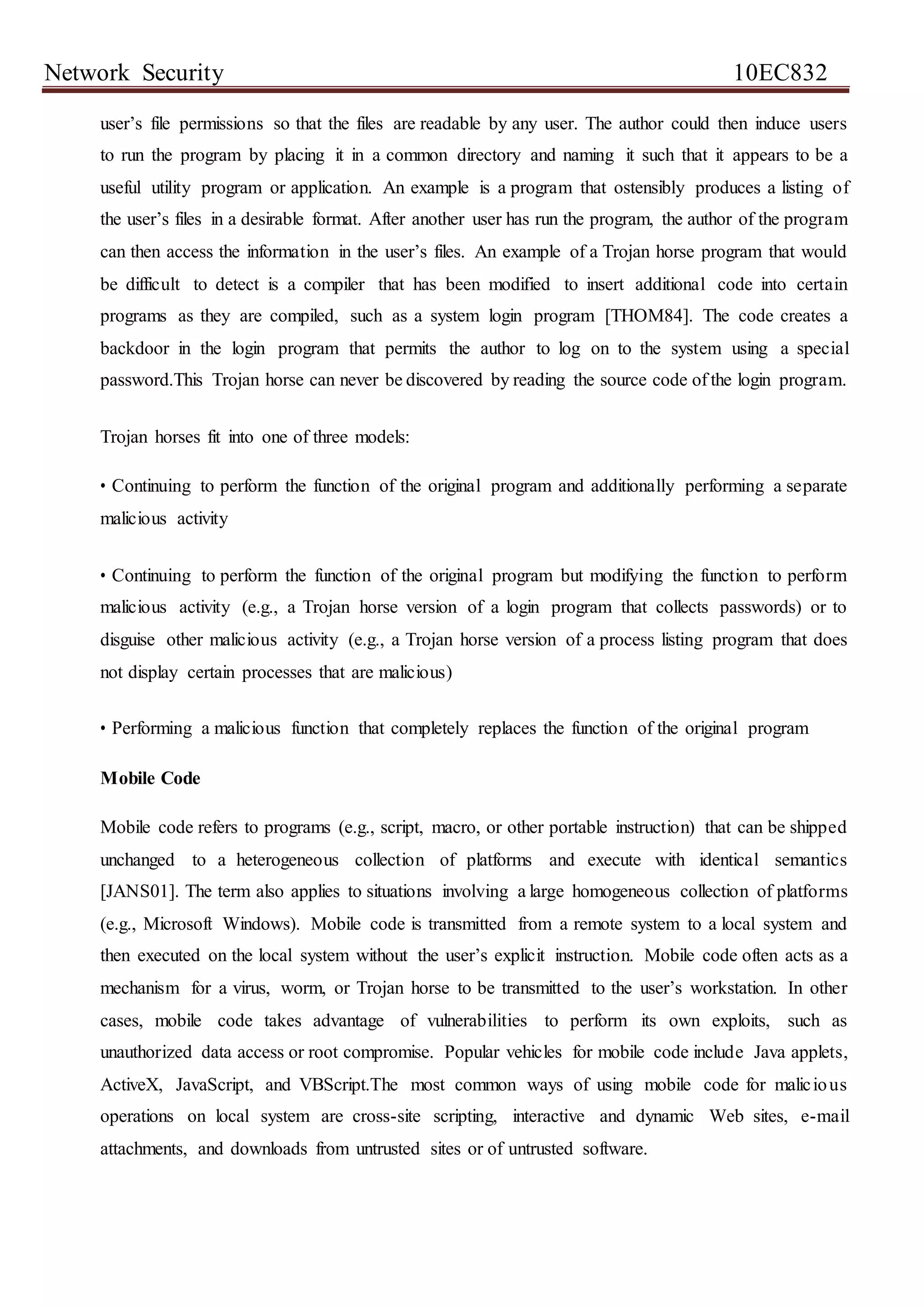 Network Security 10EC832
user’s file permissions so that the files are readable by any user. The author could then induce users
to run the program by placing it in a common directory and naming it such that it appears to be a
useful utility program or application. An example is a program that ostensibly produces a listing of
the user’s files in a desirable format. After another user has run the program, the author of the program
can then access the information in the user’s files. An example of a Trojan horse program that would
be difficult to detect is a compiler that has been modified to insert additional code into certain
programs as they are compiled, such as a system login program [THOM84]. The code creates a
backdoor in the login program that permits the author to log on to the system using a special
password.This Trojan horse can never be discovered by reading the source code of the login program.
Trojan horses fit into one of three models:
• Continuing to perform the function of the original program and additionally performing a separate
malicious activity
• Continuing to perform the function of the original program but modifying the function to perform
malicious activity (e.g., a Trojan horse version of a login program that collects passwords) or to
disguise other malicious activity (e.g., a Trojan horse version of a process listing program that does
not display certain processes that are malicious)
• Performing a malicious function that completely replaces the function of the original program
Mobile Code
Mobile code refers to programs (e.g., script, macro, or other portable instruction) that can be shipped
unchanged to a heterogeneous collection of platforms and execute with identical semantics
[JANS01]. The term also applies to situations involving a large homogeneous collection of platforms
(e.g., Microsoft Windows). Mobile code is transmitted from a remote system to a local system and
then executed on the local system without the user’s explicit instruction. Mobile code often acts as a
mechanism for a virus, worm, or Trojan horse to be transmitted to the user’s workstation. In other
cases, mobile code takes advantage of vulnerabilities to perform its own exploits, such as
unauthorized data access or root compromise. Popular vehicles for mobile code include Java applets,
ActiveX, JavaScript, and VBScript.The most common ways of using mobile code for malicious
operations on local system are cross-site scripting, interactive and dynamic Web sites, e-mail
attachments, and downloads from untrusted sites or of untrusted software.
 