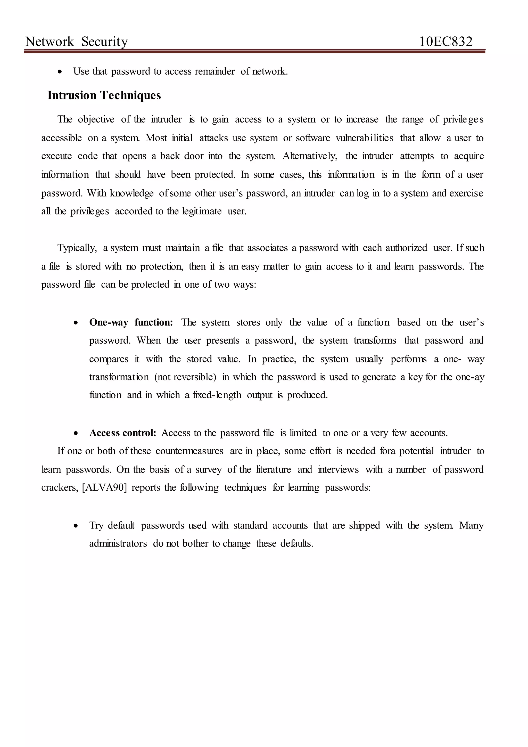 Network Security 10EC832
 Use that password to access remainder of network.
Intrusion Techniques
The objective of the intruder is to gain access to a system or to increase the range of privileges
accessible on a system. Most initial attacks use system or software vulnerabilities that allow a user to
execute code that opens a back door into the system. Alternatively, the intruder attempts to acquire
information that should have been protected. In some cases, this information is in the form of a user
password. With knowledge of some other user’s password, an intruder can log in to a system and exercise
all the privileges accorded to the legitimate user.
Typically, a system must maintain a file that associates a password with each authorized user. If such
a file is stored with no protection, then it is an easy matter to gain access to it and learn passwords. The
password file can be protected in one of two ways:
 One-way function: The system stores only the value of a function based on the user’s
password. When the user presents a password, the system transforms that password and
compares it with the stored value. In practice, the system usually performs a one- way
transformation (not reversible) in which the password is used to generate a key for the one-ay
function and in which a fixed-length output is produced.
 Access control: Access to the password file is limited to one or a very few accounts.
If one or both of these countermeasures are in place, some effort is needed fora potential intruder to
learn passwords. On the basis of a survey of the literature and interviews with a number of password
crackers, [ALVA90] reports the following techniques for learning passwords:
 Try default passwords used with standard accounts that are shipped with the system. Many
administrators do not bother to change these defaults.
 