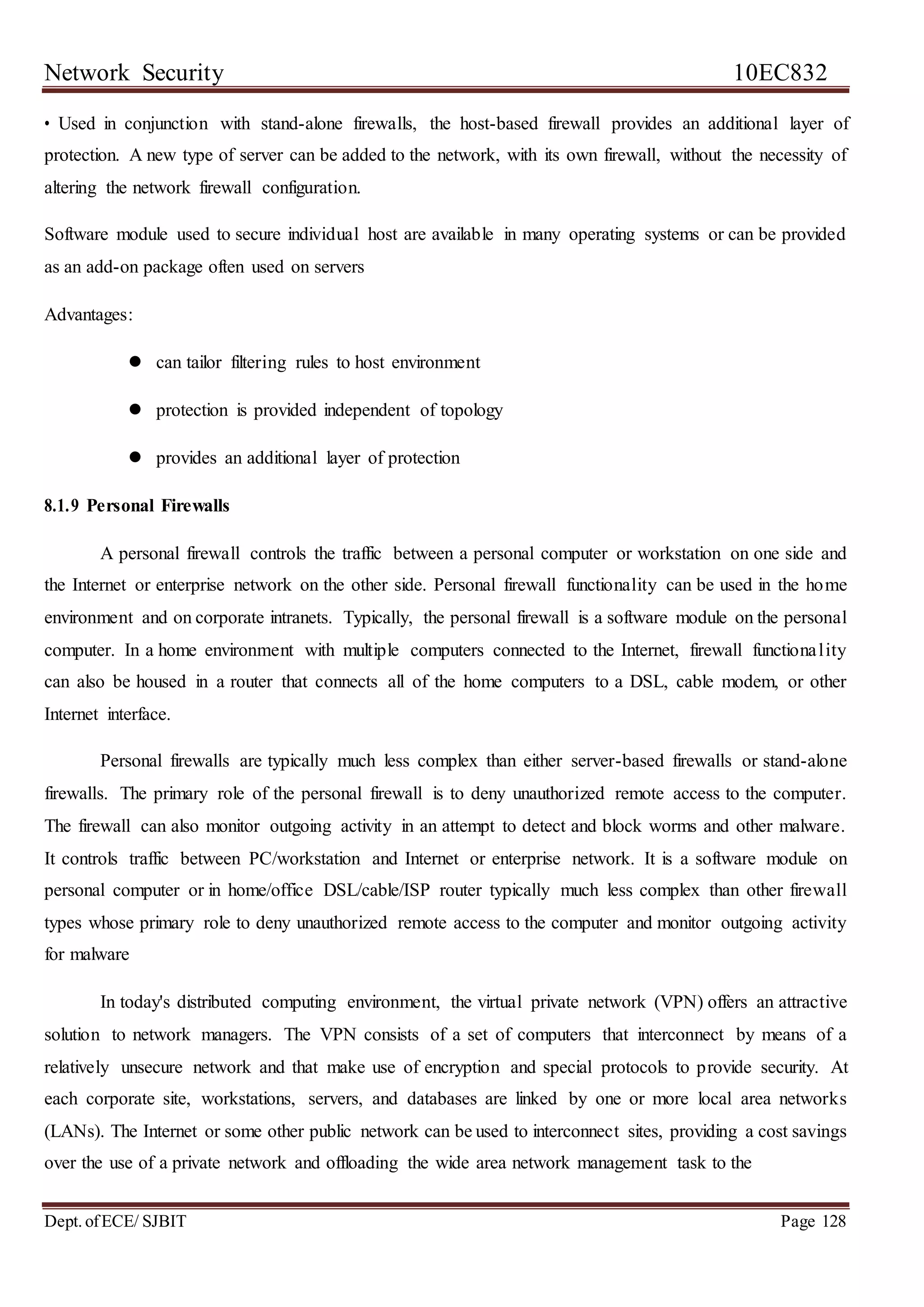 Network Security 10EC832
Dept. ofECE/ SJBIT Page 128
• Used in conjunction with stand-alone firewalls, the host-based firewall provides an additional layer of
protection. A new type of server can be added to the network, with its own firewall, without the necessity of
altering the network firewall configuration.
Software module used to secure individual host are available in many operating systems or can be provided
as an add-on package often used on servers
Advantages:
 can tailor filtering rules to host environment
 protection is provided independent of topology
 provides an additional layer of protection
8.1.9 Personal Firewalls
A personal firewall controls the traffic between a personal computer or workstation on one side and
the Internet or enterprise network on the other side. Personal firewall functionality can be used in the home
environment and on corporate intranets. Typically, the personal firewall is a software module on the personal
computer. In a home environment with multiple computers connected to the Internet, firewall functionality
can also be housed in a router that connects all of the home computers to a DSL, cable modem, or other
Internet interface.
Personal firewalls are typically much less complex than either server-based firewalls or stand-alone
firewalls. The primary role of the personal firewall is to deny unauthorized remote access to the computer.
The firewall can also monitor outgoing activity in an attempt to detect and block worms and other malware.
It controls traffic between PC/workstation and Internet or enterprise network. It is a software module on
personal computer or in home/office DSL/cable/ISP router typically much less complex than other firewall
types whose primary role to deny unauthorized remote access to the computer and monitor outgoing activity
for malware
In today's distributed computing environment, the virtual private network (VPN) offers an attractive
solution to network managers. The VPN consists of a set of computers that interconnect by means of a
relatively unsecure network and that make use of encryption and special protocols to provide security. At
each corporate site, workstations, servers, and databases are linked by one or more local area networks
(LANs). The Internet or some other public network can be used to interconnect sites, providing a cost savings
over the use of a private network and offloading the wide area network management task to the
 
