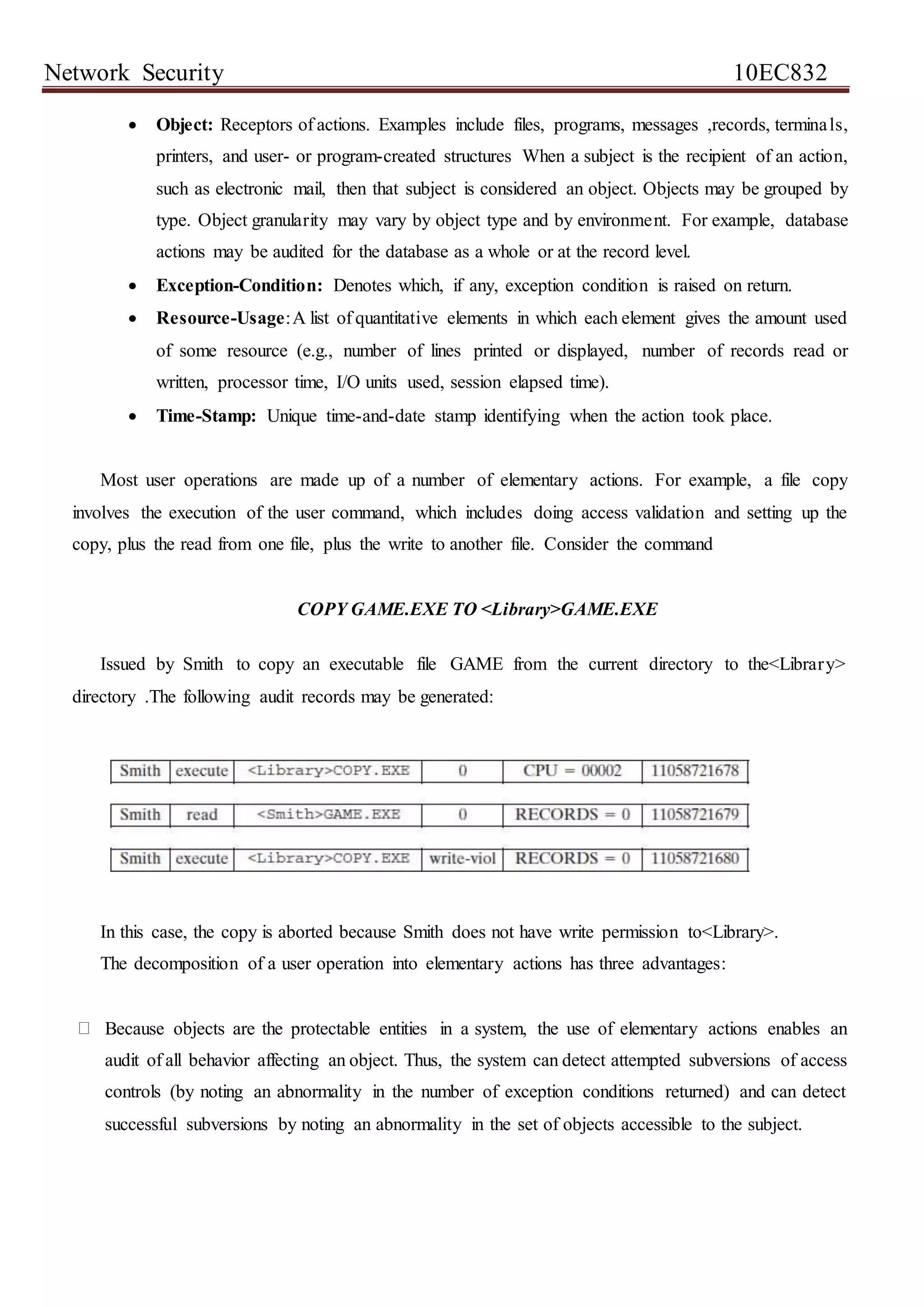 Network Security 10EC832
 Object: Receptors of actions. Examples include files, programs, messages ,records, terminals,
printers, and user- or program-created structures When a subject is the recipient of an action,
such as electronic mail, then that subject is considered an object. Objects may be grouped by
type. Object granularity may vary by object type and by environment. For example, database
actions may be audited for the database as a whole or at the record level.
 Exception-Condition: Denotes which, if any, exception condition is raised on return.
 Resource-Usage:A list of quantitative elements in which each element gives the amount used
of some resource (e.g., number of lines printed or displayed, number of records read or
written, processor time, I/O units used, session elapsed time).
 Time-Stamp: Unique time-and-date stamp identifying when the action took place.
Most user operations are made up of a number of elementary actions. For example, a file copy
involves the execution of the user command, which includes doing access validation and setting up the
copy, plus the read from one file, plus the write to another file. Consider the command
COPY GAME.EXE TO <Library>GAME.EXE
Issued by Smith to copy an executable file GAME from the current directory to the<Library>
directory .The following audit records may be generated:
In this case, the copy is aborted because Smith does not have write permission to<Library>.
The decomposition of a user operation into elementary actions has three advantages:
Because objects are the protectable entities in a system, the use of elementary actions enables an
audit of all behavior affecting an object. Thus, the system can detect attempted subversions of access
controls (by noting an abnormality in the number of exception conditions returned) and can detect
successful subversions by noting an abnormality in the set of objects accessible to the subject.
 