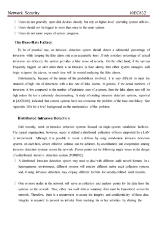Network Security 10EC832
Users do not generally open disk devices directly but rely on higher-level operating system utilities.
Users should not be logged in more than once to the same system.
Users do not make copies of system programs.
The Base-Rate Fallacy
To be of practical use, an intrusion detection system should detect a substantial percentage of
intrusions while keeping the false alarm rate at an acceptable level .If only a modest percentage of actual
intrusions are detected, the system provides a false sense of security. On the other hand, if the system
frequently triggers an alert when there is no intrusion (a false alarm), then either system managers will
begin to ignore the alarms, or much time will be wasted analyzing the false alarms.
Unfortunately, because of the nature of the probabilities involved, it is very difficult to meet the
standard of high rate of detections with a low rate of false alarms. In general, if the actual numbers of
intrusions is low compared to the number of legitimate uses of a system, then the false alarm rate will be
high unless the test is extremely discriminating. A study of existing intrusion detection systems, reported
in [AXEL00], indicated that current systems have not overcome the problem of the base-rate fallacy. See
Appendix 20A for a brief background on the mathematics of this problem.
Distributed Intrusion Detection
Until recently, work on intrusion detection systems focused on single-system standalone facilities.
The typical organization, however, needs to defend a distributed collection of hosts supported by a LAN
or internetwork. Although it is possible to mount a defense by using stand-alone intrusion detection
systems on each host, amore effective defense can be achieved by coordination and cooperation among
intrusion detection systems across the network .Porras points out the following major issues in the design
of a distributed intrusion detection system [PORR92]:
A distributed intrusion detection system may need to deal with different audit record formats. In a
heterogeneous environment, different systems will employ different native audit collection systems
and, if using intrusion detection, may employ different formats for security-related audit records.
One or more nodes in the network will serve as collection and analysis points for the data from the
systems on the network. Thus, either raw audit data or summary data must be transmitted across the
network. Therefore, there is a requirement to assure the integrity and confidentiality of these data.
Integrity is required to prevent an intruder from masking his or her activities by altering the
 