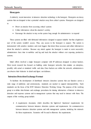 Network Security 10EC832
Honeypots
A relatively recent innovation in intrusion detection technology is the honeypot. Honeypots are decoy
systems that are designed to lure a potential attacker away from critical systems. Honeypots are designed
to
 Divert an attacker from accessing critical systems
 Collect information about the attacker’s activity
 Encourage the attacker to stay on the system long enough for administrators to respond
These systems are filled with fabricated information designed to appear valuable but that a legitimate
user of the system wouldn’t access. Thus, any access to the honeypot is suspect. The system is
instrumented with sensitive monitors and event loggers that detect these accesses and collect information
about the attacker’s activities. Because any attack against the honeypot is made to seem successful,
administrators have time to mobilize and log and track the attacker without ever exposing productive
systems.
Initial efforts involved a single honeypot computer with IP addresses designed to attract hackers.
More recent research has focused on building entire honeypot networks that emulate an enterprise,
possibly with actual or simulated traffic and data. Once hackers are within the network, administrators
can observe their behavior in detail and figure out defenses.
Intrusion DetectionExchange Format
To facilitate the development of distributed intrusion detection systems that can function across a
wide range of platforms and environments, standards are needed to support interoperability. Such
standards are the focus of the IETF Intrusion Detection Working Group. The purpose of the working
group is to define data formats and exchange procedures for sharing information of interest to intrusion
detection and response systems and to management systems that may need to interact with them. The
outputs of this working group include:
 A requirements document, which describes the high-level functional requirements for
communication between intrusion detection systems and requirements for communication
between intrusion detection systems and with management systems, including the rationale
for those requirements. Scenarios will be used to illustrate the requirements.
 