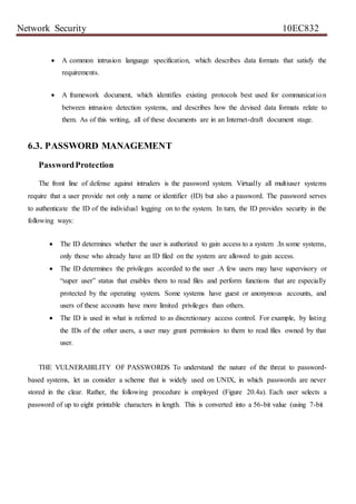 Network Security 10EC832
 A common intrusion language specification, which describes data formats that satisfy the
requirements.
 A framework document, which identifies existing protocols best used for communication
between intrusion detection systems, and describes how the devised data formats relate to
them. As of this writing, all of these documents are in an Internet-draft document stage.
6.3. PASSWORD MANAGEMENT
PasswordProtection
The front line of defense against intruders is the password system. Virtually all multiuser systems
require that a user provide not only a name or identifier (ID) but also a password. The password serves
to authenticate the ID of the individual logging on to the system. In turn, the ID provides security in the
following ways:
 The ID determines whether the user is authorized to gain access to a system .In some systems,
only those who already have an ID filed on the system are allowed to gain access.
 The ID determines the privileges accorded to the user .A few users may have supervisory or
“super user” status that enables them to read files and perform functions that are especially
protected by the operating system. Some systems have guest or anonymous accounts, and
users of these accounts have more limited privileges than others.
 The ID is used in what is referred to as discretionary access control. For example, by listing
the IDs of the other users, a user may grant permission to them to read files owned by that
user.
THE VULNERABILITY OF PASSWORDS To understand the nature of the threat to password-
based systems, let us consider a scheme that is widely used on UNIX, in which passwords are never
stored in the clear. Rather, the following procedure is employed (Figure 20.4a). Each user selects a
password of up to eight printable characters in length. This is converted into a 56-bit value (using 7-bit
 