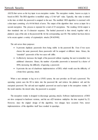 Network Security 10EC832
ASCII) that serves as the key input to an encryption routine. The encryption routine, known as crypt, is
based on DES. The DES algorithm is modified using a 12-bit “salt” value. Typically, this value is related
to the time at which the password is assigned to the user. The modified DES algorithm is exercised with
a data input consisting of a 64-bit block of zeros. The output of the algorithm then serves as input for a
second encryption. This process is repeated for a total of 25 encryptions. The resulting 64-bit output is
then translated into an 11-character sequence. The hashed password is then stored, together with a
plaintext copy of the salt, in the password file for the corresponding user ID. This method has been shown
to be secure against a variety of cryptanalytic attacks [WAGN00].
The salt serves three purposes:
 It prevents duplicate passwords from being visible in the password file. Even if two users
choose the same password, those passwords will be assigned at different times. Hence, the
“extended” passwords of the two users will differ.
 It effectively increases the length of the password without requiring the user to remember two
additional characters. Hence, the number of possible passwords is increased by a factor of
4096, increasing the difficulty of guessing a password.
 It prevents the use of a hardware implementation of DES, which would ease the difficulty of
a brute-force guessing attack.
When a user attempts to log on to a UNIX system, the user provides an ID and a password. The
operating system uses the ID to index into the password file and retrieve the plaintext salt and the
encrypted password. The salt and user-supplied password are used as input to the encryption routine. If
the result matches the stored value, the password is accepted.
The encryption routine is designed to discourage guessing attacks. Software implementations of DES
are slow compared to hardware versions, and the use of25 iterations multiplies the time required by 25.
However, since the original design of this algorithm, two changes have occurred. First, newer
implementations of the algorithm itself have resulted in speedups.
 