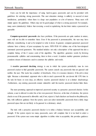 Network Security 10EC832
Users can be told the importance of using hard-to-guess passwords and can be provided with
guidelines for selecting strong passwords. This user education strategy is unlikely to succeed at most
installations, particularly where there is a large user population or a lot of turnover. Many users will
simply ignore the guidelines. Others may not be good judges of what is a strong password. For example,
many users (mistakenly) believe that reversing a word or capitalizing the last letter makes a password un
guessable
Computer-generated passwords also have problems. If the passwords are quite random in nature,
users will not be able to remember them. Even if the password is pronounceable, the user may have
difficulty remembering it and so be tempted to write it down. In general, computer-generated password
schemes have a history of poor acceptance by users. FIPS PUB 181 defines one of the best-designed
automated password generators. The standard includes not only a description of the approach but also a
complete listing of the C source code of the algorithm. The algorithm generates words by forming
pronounceable syllables and concatenating them to form a word. A random number generator produces
a random stream of characters used to construct the syllables and words.
A reactive password checking strategy is one in which the system periodically runs its own
password cracker to find guessable passwords. The system cancels any passwords that are guessed and
notifies the user. This tactic has a number of drawbacks .First, it is resource intensive if the job is done
right. Because a determined opponent who is able to steal a password file can devote full CPU time to
the task for hours or even days, an effective reactive password checker is at a distinct disadvantage
.Furthermore, any existing passwords remain vulnerable until the reactive password checker finds them.
The most promising approach to improved password security is a proactive password checker. In this
scheme, a user is allowed to select his or her own password. However, at the time of selection, the system
checks to see if the password is allowable and, if not, rejects it. Such checkers are based on the philosophy
that, with sufficient guidance from the system, users can select memorable passwords from a fairly large
password space that are not likely to be guessed in a dictionary attack.
The trick with a proactive password checker is to strike a balance between user acceptability and
strength. If the system rejects too many passwords, users will complain that it is too hard to select a
password. If the system uses some simple algorithm to define what is acceptable, this provides guidance
 