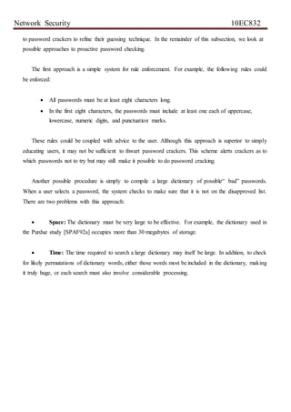 Network Security 10EC832
to password crackers to refine their guessing technique. In the remainder of this subsection, we look at
possible approaches to proactive password checking.
The first approach is a simple system for rule enforcement. For example, the following rules could
be enforced:
 All passwords must be at least eight characters long.
 In the first eight characters, the passwords must include at least one each of uppercase,
lowercase, numeric digits, and punctuation marks.
These rules could be coupled with advice to the user. Although this approach is superior to simply
educating users, it may not be sufficient to thwart password crackers. This scheme alerts crackers as to
which passwords not to try but may still make it possible to do password cracking.
Another possible procedure is simply to compile a large dictionary of possible“ bad” passwords.
When a user selects a password, the system checks to make sure that it is not on the disapproved list.
There are two problems with this approach:
 Space: The dictionary must be very large to be effective. For example, the dictionary used in
the Purdue study [SPAF92a] occupies more than 30 megabytes of storage.
 Time: The time required to search a large dictionary may itself be large. In addition, to check
for likely permutations of dictionary words, either those words most be included in the dictionary, making
it truly huge, or each search must also involve considerable processing.
 