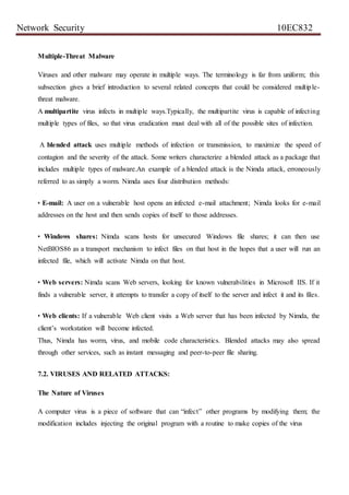 Network Security 10EC832
Multiple-Threat Malware
Viruses and other malware may operate in multiple ways. The terminology is far from uniform; this
subsection gives a brief introduction to several related concepts that could be considered multiple-
threat malware.
A multipartite virus infects in multiple ways.Typically, the multipartite virus is capable of infecting
multiple types of files, so that virus eradication must deal with all of the possible sites of infection.
A blended attack uses multiple methods of infection or transmission, to maximize the speed of
contagion and the severity of the attack. Some writers characterize a blended attack as a package that
includes multiple types of malware.An example of a blended attack is the Nimda attack, erroneously
referred to as simply a worm. Nimda uses four distribution methods:
• E-mail: A user on a vulnerable host opens an infected e-mail attachment; Nimda looks for e-mail
addresses on the host and then sends copies of itself to those addresses.
• Windows shares: Nimda scans hosts for unsecured Windows file shares; it can then use
NetBIOS86 as a transport mechanism to infect files on that host in the hopes that a user will run an
infected file, which will activate Nimda on that host.
• Web servers: Nimda scans Web servers, looking for known vulnerabilities in Microsoft IIS. If it
finds a vulnerable server, it attempts to transfer a copy of itself to the server and infect it and its files.
• Web clients: If a vulnerable Web client visits a Web server that has been infected by Nimda, the
client’s workstation will become infected.
Thus, Nimda has worm, virus, and mobile code characteristics. Blended attacks may also spread
through other services, such as instant messaging and peer-to-peer file sharing.
7.2. VIRUSES AND RELATED ATTACKS:
The Nature of Viruses
A computer virus is a piece of software that can “infect” other programs by modifying them; the
modification includes injecting the original program with a routine to make copies of the virus
 