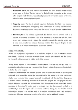 Network Security 10EC832
2. Propagation phase: The virus places a copy of itself into other programs or into certain
system areas on the disk. The copy may not be identical to the propagating version; viruses
often morph to evade detection. Each infected program will now contain a clone of the virus,
which will itself enter a propagation phase.
3. Triggering phase: The virus is activated to perform the function for which it was intended.
As with the dormant phase, the triggering phase can be caused by a variety of system events,
including a count of the number of times that this copy of the virus has made copies of itself.
4. Execution phase: The function is performed. The function may be harmless, such as a
message on the screen, or damaging, such as the destruction of programs and data files. Most
viruses carry out their work in a manner that is specific to a particular operating system and,
in some cases, specific to a particular hardware platform. Thus, they are designed to take
advantage of the details and weaknesses of particular systems.
VIRUS STRUCTURE:
A virus can be prepended or postpended to an executable program, or it can be embedded in some
other fashion. The key to its operation is that the infected program, when invoked, will first execute
the virus code and then execute the original code of the program.
A very general depiction of virus structure is shown in Figure 7.1 In this case, the virus code,V, is
prepended to infected programs, and it is assumed that the entry point to the program, when invoked,
is the first line of the program.
The infected program begins with the virus code and works as follows.The first line of code is a jump
to the main virus program.The second line is a special marker that is used by the virus to determine
whether or not a potential victim program has already been infected with this virus.When the program
is invoked, control is immediately transferred to the main virus program. The virus program may first
seek out uninfected executable files and infect them. Next, the virus may perform some action, usually
detrimental to the system.This action could be performed every time the program is invoked, or it
could be a logic bomb that triggers only under certain conditions. Finally, the virus transfers control
to the original program. If the infection phase of the program is reasonably rapid, a user is unlikely
to notice any difference between the execution of an infected and an uninfected program.
 