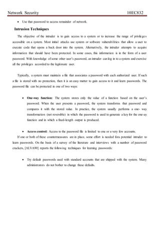 Network Security 10EC832
 Use that password to access remainder of network.
Intrusion Techniques
The objective of the intruder is to gain access to a system or to increase the range of privileges
accessible on a system. Most initial attacks use system or software vulnerabilities that allow a user to
execute code that opens a back door into the system. Alternatively, the intruder attempts to acquire
information that should have been protected. In some cases, this information is in the form of a user
password. With knowledge of some other user’s password, an intruder can log in to a system and exercise
all the privileges accorded to the legitimate user.
Typically, a system must maintain a file that associates a password with each authorized user. If such
a file is stored with no protection, then it is an easy matter to gain access to it and learn passwords. The
password file can be protected in one of two ways:
 One-way function: The system stores only the value of a function based on the user’s
password. When the user presents a password, the system transforms that password and
compares it with the stored value. In practice, the system usually performs a one- way
transformation (not reversible) in which the password is used to generate a key for the one-ay
function and in which a fixed-length output is produced.
 Access control: Access to the password file is limited to one or a very few accounts.
If one or both of these countermeasures are in place, some effort is needed fora potential intruder to
learn passwords. On the basis of a survey of the literature and interviews with a number of password
crackers, [ALVA90] reports the following techniques for learning passwords:
 Try default passwords used with standard accounts that are shipped with the system. Many
administrators do not bother to change these defaults.
 