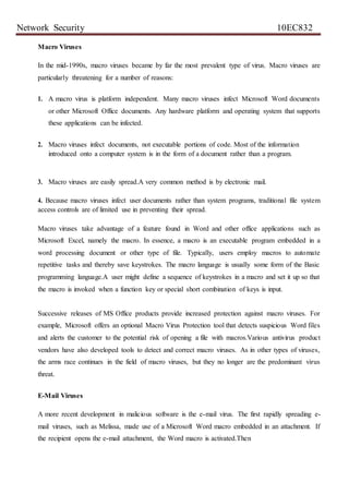 Network Security 10EC832
Macro Viruses
In the mid-1990s, macro viruses became by far the most prevalent type of virus. Macro viruses are
particularly threatening for a number of reasons:
1. A macro virus is platform independent. Many macro viruses infect Microsoft Word documents
or other Microsoft Office documents. Any hardware platform and operating system that supports
these applications can be infected.
2. Macro viruses infect documents, not executable portions of code. Most of the information
introduced onto a computer system is in the form of a document rather than a program.
3. Macro viruses are easily spread.A very common method is by electronic mail.
4. Because macro viruses infect user documents rather than system programs, traditional file system
access controls are of limited use in preventing their spread.
Macro viruses take advantage of a feature found in Word and other office applications such as
Microsoft Excel, namely the macro. In essence, a macro is an executable program embedded in a
word processing document or other type of file. Typically, users employ macros to automate
repetitive tasks and thereby save keystrokes. The macro language is usually some form of the Basic
programming language.A user might define a sequence of keystrokes in a macro and set it up so that
the macro is invoked when a function key or special short combination of keys is input.
Successive releases of MS Office products provide increased protection against macro viruses. For
example, Microsoft offers an optional Macro Virus Protection tool that detects suspicious Word files
and alerts the customer to the potential risk of opening a file with macros.Various antivirus product
vendors have also developed tools to detect and correct macro viruses. As in other types of viruses,
the arms race continues in the field of macro viruses, but they no longer are the predominant virus
threat.
E-Mail Viruses
A more recent development in malicious software is the e-mail virus. The first rapidly spreading e-
mail viruses, such as Melissa, made use of a Microsoft Word macro embedded in an attachment. If
the recipient opens the e-mail attachment, the Word macro is activated.Then
 