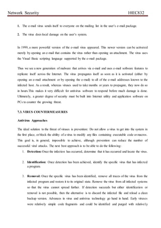 Network Security 10EC832
1. The e-mail virus sends itself to everyone on the mailing list in the user’s e-mail package.
2. The virus does local damage on the user’s system.
In 1999, a more powerful version of the e-mail virus appeared. This newer version can be activated
merely by opening an e-mail that contains the virus rather than opening an attachment. The virus uses
the Visual Basic scripting language supported by the e-mail package.
Thus we see a new generation of malware that arrives via e-mail and uses e-mail software features to
replicate itself across the Internet. The virus propagates itself as soon as it is activated (either by
opening an e-mail attachment or by opening the e-mail) to all of the e-mail addresses known to the
infected host. As a result, whereas viruses used to take months or years to propagate, they now do so
in hours.This makes it very difficult for antivirus software to respond before much damage is done.
Ultimately, a greater degree of security must be built into Internet utility and application software on
PCs to counter the growing threat.
7.3. VIRUS COUNTERMEASURES
Antivirus Approaches
The ideal solution to the threat of viruses is prevention: Do not allow a virus to get into the system in
the first place, or block the ability of a virus to modify any files containing executable code or macros.
This goal is, in general, impossible to achieve, although prevention can reduce the number of
successful viral attacks. The next best approach is to be able to do the following:
1. Detection: Once the infection has occurred, determine that it has occurred and locate the virus.
2. Identification: Once detection has been achieved, identify the specific virus that has infected
a program.
3. Removal: Once the specific virus has been identified, remove all traces of the virus from the
infected program and restore it to its original state. Remove the virus from all infected systems
so that the virus cannot spread further. If detection succeeds but either identification or
removal is not possible, then the alternative is to discard the infected file and reload a clean
backup version. Advances in virus and antivirus technology go hand in hand. Early viruses
were relatively simple code fragments and could be identified and purged with relatively
 
