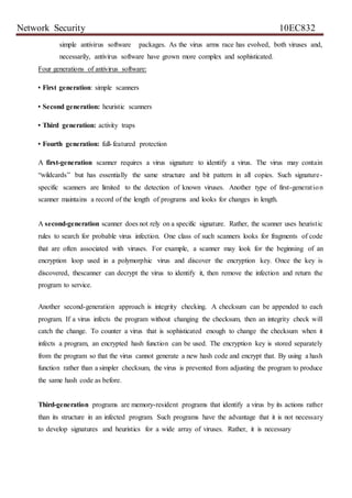 Network Security 10EC832
simple antivirus software packages. As the virus arms race has evolved, both viruses and,
necessarily, antivirus software have grown more complex and sophisticated.
Four generations of antivirus software:
• First generation: simple scanners
• Second generation: heuristic scanners
• Third generation: activity traps
• Fourth generation: full-featured protection
A first-generation scanner requires a virus signature to identify a virus. The virus may contain
“wildcards” but has essentially the same structure and bit pattern in all copies. Such signature-
specific scanners are limited to the detection of known viruses. Another type of first-generation
scanner maintains a record of the length of programs and looks for changes in length.
A second-generation scanner does not rely on a specific signature. Rather, the scanner uses heuristic
rules to search for probable virus infection. One class of such scanners looks for fragments of code
that are often associated with viruses. For example, a scanner may look for the beginning of an
encryption loop used in a polymorphic virus and discover the encryption key. Once the key is
discovered, thescanner can decrypt the virus to identify it, then remove the infection and return the
program to service.
Another second-generation approach is integrity checking. A checksum can be appended to each
program. If a virus infects the program without changing the checksum, then an integrity check will
catch the change. To counter a virus that is sophisticated enough to change the checksum when it
infects a program, an encrypted hash function can be used. The encryption key is stored separately
from the program so that the virus cannot generate a new hash code and encrypt that. By using a hash
function rather than a simpler checksum, the virus is prevented from adjusting the program to produce
the same hash code as before.
Third-generation programs are memory-resident programs that identify a virus by its actions rather
than its structure in an infected program. Such programs have the advantage that it is not necessary
to develop signatures and heuristics for a wide array of viruses. Rather, it is necessary
 