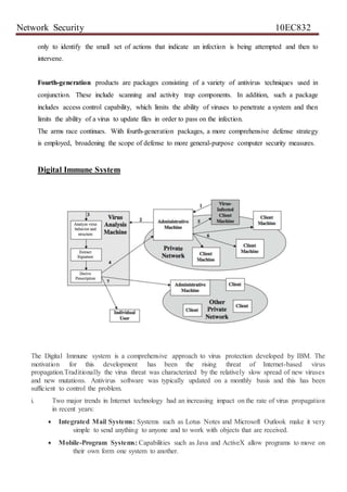 Network Security 10EC832
only to identify the small set of actions that indicate an infection is being attempted and then to
intervene.
Fourth-generation products are packages consisting of a variety of antivirus techniques used in
conjunction. These include scanning and activity trap components. In addition, such a package
includes access control capability, which limits the ability of viruses to penetrate a system and then
limits the ability of a virus to update files in order to pass on the infection.
The arms race continues. With fourth-generation packages, a more comprehensive defense strategy
is employed, broadening the scope of defense to more general-purpose computer security measures.
Digital Immune System
The Digital Immune system is a comprehensive approach to virus protection developed by IBM. The
motivation for this development has been the rising threat of Internet-based virus
propagation.Traditionally the virus threat was characterized by the relatively slow spread of new viruses
and new mutations. Antivirus software was typically updated on a monthly basis and this has been
sufficient to control the problem.
i. Two major trends in Internet technology had an increasing impact on the rate of virus propagation
in recent years:
 Integrated Mail Systems: Systems such as Lotus Notes and Microsoft Outlook make it very
simple to send anything to anyone and to work with objects that are received.
 Mobile-Program Systems: Capabilities such as Java and ActiveX allow programs to move on
their own form one system to another.
 