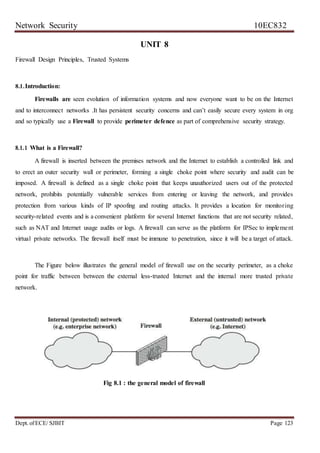 Network Security 10EC832
Dept. ofECE/ SJBIT Page 123
UNIT 8
Firewall Design Principles, Trusted Systems
8.1.Introduction:
Firewalls are seen evolution of information systems and now everyone want to be on the Internet
and to interconnect networks .It has persistent security concerns and can’t easily secure every system in org
and so typically use a Firewall to provide perimeter defence as part of comprehensive security strategy.
8.1.1 What is a Firewall?
A firewall is inserted between the premises network and the Internet to establish a controlled link and
to erect an outer security wall or perimeter, forming a single choke point where security and audit can be
imposed. A firewall is defined as a single choke point that keeps unauthorized users out of the protected
network, prohibits potentially vulnerable services from entering or leaving the network, and provides
protection from various kinds of IP spoofing and routing attacks. It provides a location for monitoring
security-related events and is a convenient platform for several Internet functions that are not security related,
such as NAT and Internet usage audits or logs. A firewall can serve as the platform for IPSec to implement
virtual private networks. The firewall itself must be immune to penetration, since it will be a target of attack.
The Figure below illustrates the general model of firewall use on the security perimeter, as a choke
point for traffic between between the external less-trusted Internet and the internal more trusted private
network.
Fig 8.1 : the general model of firewall
 