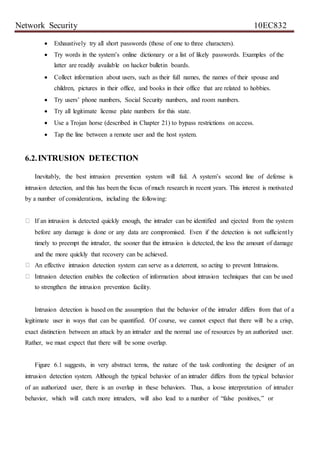 Network Security 10EC832
 Exhaustively try all short passwords (those of one to three characters).
 Try words in the system’s online dictionary or a list of likely passwords. Examples of the
latter are readily available on hacker bulletin boards.
 Collect information about users, such as their full names, the names of their spouse and
children, pictures in their office, and books in their office that are related to hobbies.
 Try users’ phone numbers, Social Security numbers, and room numbers.
 Try all legitimate license plate numbers for this state.
 Use a Trojan horse (described in Chapter 21) to bypass restrictions on access.
 Tap the line between a remote user and the host system.
6.2.INTRUSION DETECTION
Inevitably, the best intrusion prevention system will fail. A system’s second line of defense is
intrusion detection, and this has been the focus of much research in recent years. This interest is motivated
by a number of considerations, including the following:
If an intrusion is detected quickly enough, the intruder can be identified and ejected from the system
before any damage is done or any data are compromised. Even if the detection is not sufficiently
timely to preempt the intruder, the sooner that the intrusion is detected, the less the amount of damage
and the more quickly that recovery can be achieved.
An effective intrusion detection system can serve as a deterrent, so acting to prevent Intrusions.
Intrusion detection enables the collection of information about intrusion techniques that can be used
to strengthen the intrusion prevention facility.
Intrusion detection is based on the assumption that the behavior of the intruder differs from that of a
legitimate user in ways that can be quantified. Of course, we cannot expect that there will be a crisp,
exact distinction between an attack by an intruder and the normal use of resources by an authorized user.
Rather, we must expect that there will be some overlap.
Figure 6.1 suggests, in very abstract terms, the nature of the task confronting the designer of an
intrusion detection system. Although the typical behavior of an intruder differs from the typical behavior
of an authorized user, there is an overlap in these behaviors. Thus, a loose interpretation of intruder
behavior, which will catch more intruders, will also lead to a number of “false positives,” or
 