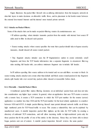 Network Security 10EC832
Dept. ofECE/ SJBIT Page 125
Figure illustrates the packet filter firewall role as utilising information from the transport, network &
data link layers to make decisions on allowable traffic flows, and its placement in the border router between
the external less-trusted Internet and the internal more trusted private network
8.1.3 Attacks on Packet Filters:
Some of the attacks that can be made on packet-filtering routers & countermeasures are:
• IP address spoofing: where intruder transmits packets from the outside with internal host source IP
addr, need to filter & discard such packets
• Source routing attacks: where source specifies the route that a packet should take to bypass security
measures, should discard all source routed packets
• Tiny fragment attacks: intruder uses the IP fragmentation option to create extremely small
fragments and force the TCP header information into a separate fragments to circumvent filtering
rules needing full header info, can enforce minimum fragment size to include full header.
In IP address spoofing fake source address to be trusted and we can add filters on router to block .In
source routing attacks attacker sets a route other than default and block source routed packets.In tiny fragment
attacks split header info over several tiny packets either discard or reassemble before check .
8.1.4 Firewalls – Stateful Packet Filters
A traditional packet filter makes filtering decisions on an individual packet basis and does not take
into consideration any higher layer context. In general, when an application that uses TCP creates a session
with a remote host, it creates a TCP connection in which the TCP port number for the remote (server)
application is a number less than 1024 and the TCP port number for the local (client) application is a number
between 1024 and 65535. A simple packet filtering firewall must permit inbound network traffic on all these
high- numbered ports for TCP-based traffic to occur. This creates a vulnerability that can be exploited by
unauthorized users. A stateful inspection packet filter tightens up the rules for TCP traffic by creating a
directory of outbound TCP connections, and will allow incoming traffic to high-numbered ports only for
those packets that fit the profile of one of the entries in this directory. Hence they are better able to detect
bogus packets sent out of context. A stateful packet inspection firewall reviews the same packet
 