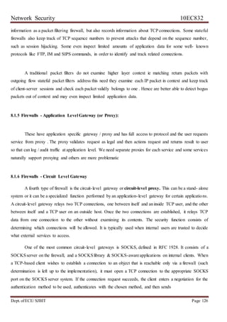 Network Security 10EC832
Dept. ofECE/ SJBIT Page 126
information as a packet filtering firewall, but also records information about TCP connections. Some stateful
firewalls also keep track of TCP sequence numbers to prevent attacks that depend on the sequence number,
such as session hijacking. Some even inspect limited amounts of application data for some well- known
protocols like FTP, IM and SIPS commands, in order to identify and track related connections.
A traditional packet filters do not examine higher layer context ie matching return packets with
outgoing flow stateful packet filters address this need they examine each IP packet in context and keep track
of client-server sessions and check each packet validly belongs to one . Hence are better able to detect bogus
packets out of context and may even inspect limited application data.
8.1.5 Firewalls - Application Level Gateway (or Proxy):
These have application specific gateway / proxy and has full access to protocol and the user requests
service from proxy . The proxy validates request as legal and then actions request and returns result to user
so that can log / audit traffic at application level. We need separate proxies for each service and some services
naturally support proxying and others are more problematic
8.1.6 Firewalls - Circuit Level Gateway
A fourth type of firewall is the circuit-level gateway or circuit-level proxy. This can be a stand- alone
system or it can be a specialized function performed by an application-level gateway for certain applications.
A circuit-level gateway relays two TCP connections, one between itself and an inside TCP user, and the other
between itself and a TCP user on an outside host. Once the two connections are established, it relays TCP
data from one connection to the other without examining its contents. The security function consists of
determining which connections will be allowed. It is typically used when internal users are trusted to decide
what external services to access.
One of the most common circuit-level gateways is SOCKS, defined in RFC 1928. It consists of a
SOCKSserver on the firewall, and a SOCKSlibrary & SOCKS-awareapplications on internal clients. When
a TCP-based client wishes to establish a connection to an object that is reachable only via a firewall (such
determination is left up to the implementation), it must open a TCP connection to the appropriate SOCKS
port on the SOCKS server system. If the connection request succeeds, the client enters a negotiation for the
authentication method to be used, authenticates with the chosen method, and then sends
 