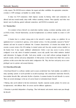 Network Security 10EC832
Dept. ofECE/ SJBIT Page 127
a relay request. The SOCKS server evaluates the request and either establishes the appropriate connection
or denies it. UDP exchanges are handled in a similar fashion.
It relays two TCP connections which imposes security by limiting which such connections are
allowed and once created usually relays traffic without examining contents. These typically used when trust
internal users by allowing general outbound connections and SOCKS is commonly used
8.1.7 Bastion Host
It is common to base a firewall on a stand-alone machine running a common operating system, such
as UNIX or Linux. Firewall functionality can also be implemented as a software module in a router or LAN
switch.
A bastion host is a critical strong point in the network’s security, serving as a platform for an
application-level or circuit-level gateway, or for external services. It is thus potentially exposed to "hostile"
elements and must be secured to withstand this. Common characteristics of a bastion host include that it
executes a secure version of its O/S, making it a trusted system and • has only essential services installed on
the bastion host. It may require additional authentication before a user may access to proxy services
configured to use only subset of standard commands, access only specific hosts which maintains detailed
audit information by logging all traffic. Each proxy module a very small software package designed for
network security and has each proxy independent of other proxies on the bastion host which have a proxy
performs no disk access other than read its initial configuration file. They also have each proxy run as a non-
privileged user in a private and secured directory
8.1.8 Host-BasedFirewalls
A host-based firewall is a software module used to secure an individual host. Such modules are available in
many operating systems or can be provided as an add-on package. Like conventional stand-alone firewalls,
host-resident firewalls filter and restrict the flow of packets. A common location for such firewalls is a server.
There are several advantages to the use of a server-based or workstation-based firewall:
• Filtering rules can be tailored to the host environment. Specific corporate security policies for servers can
be implemented, with different filters for servers used for different application.
• Protection is provided independent of topology. Thus both internal and external attacks must pass through
the firewall.
 