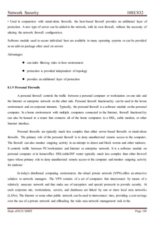 Network Security 10EC832
Dept. ofECE/ SJBIT Page 128
• Used in conjunction with stand-alone firewalls, the host-based firewall provides an additional layer of
protection. A new type of server can be added to the network, with its own firewall, without the necessity of
altering the network firewall configuration.
Software module used to secure individual host are available in many operating systems or can be provided
as an add-on package often used on servers
Advantages:
 can tailor filtering rules to host environment
 protection is provided independent of topology
 provides an additional layer of protection
8.1.9 Personal Firewalls
A personal firewall controls the traffic between a personal computer or workstation on one side and
the Internet or enterprise network on the other side. Personal firewall functionality can be used in the home
environment and on corporate intranets. Typically, the personal firewall is a software module on the personal
computer. In a home environment with multiple computers connected to the Internet, firewall functionality
can also be housed in a router that connects all of the home computers to a DSL, cable modem, or other
Internet interface.
Personal firewalls are typically much less complex than either server-based firewalls or stand-alone
firewalls. The primary role of the personal firewall is to deny unauthorized remote access to the computer.
The firewall can also monitor outgoing activity in an attempt to detect and block worms and other malware.
It controls traffic between PC/workstation and Internet or enterprise network. It is a software module on
personal computer or in home/office DSL/cable/ISP router typically much less complex than other firewall
types whose primary role to deny unauthorized remote access to the computer and monitor outgoing activity
for malware
In today's distributed computing environment, the virtual private network (VPN) offers an attractive
solution to network managers. The VPN consists of a set of computers that interconnect by means of a
relatively unsecure network and that make use of encryption and special protocols to provide security. At
each corporate site, workstations, servers, and databases are linked by one or more local area networks
(LANs). The Internet or some other public network can be used to interconnect sites, providing a cost savings
over the use of a private network and offloading the wide area network management task to the
 