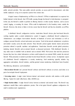 Network Security 10EC832
Dept. ofECE/ SJBIT Page 129
public network provider. That same public network provides an access path for telecommuters and other
mobile employees to log on to corporate systems from remote sites.
A logical means of implementing an IPSec is in a firewall. If IPSec is implemented in a separate box
behind (internal to) the firewall, then VPN traffic passing through the firewall in both directions is encrypted.
In this case, the firewall is unable to perform its filtering function or other security functions, such as access
control, logging, or scanning for viruses. IPSec could be implemented in the boundary router, outside the
firewall. However, this device is likely to be less secure than the firewall and thus less desirable as an IPSec
platform.
A distributed firewall configuration involves stand-alone firewall devices plus host-based firewalls
working together under a central administrative control. It suggests a distributed firewall configuration.
Administrators can configure host-resident firewalls on hundreds of servers and workstation as well as
configure personal firewalls on local and remote user systems. Tools let the network administrator set policies
and monitor security across the entire network. These firewalls protect against internal attacks and provide
protection tailored to specific machines and applications. Stand-alone firewalls provide global protection,
including internal firewalls and an external firewall, as discussed previously. With distributed firewalls, it
may make sense to establish both an internal and an external DMZ. Web servers that need less protection
because they have less critical information on them could be placed in an external DMZ, outside the external
firewall. What protection is needed is provided by host-based firewalls on these servers. An important aspect
of a distributed firewall configuration is security monitoring. Such monitoring typically includes log
aggregation and analysis, firewall statistics, and fine-grained remote monitoring of individual hosts if needed.
The following alternatives can be identified:
• Host-resident firewall: incl. personal firewall software and firewall software on servers, used alone or as
part of an in-depth firewall deployment.
• Screening router: A single router between internal and external networks with stateless or full packet
filtering. Typical for small office/home office (SOHO) use.
• Single bastion inline: A single firewall device between an internal and external router. The firewall may
implement stateful filters and/or application proxies. This is the typical firewall appliance configuration for
small to medium-sized organizations.
 