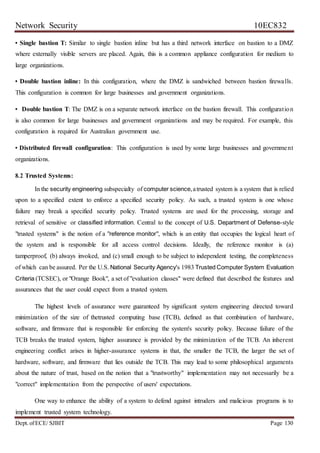 Network Security 10EC832
Dept. ofECE/ SJBIT Page 130
• Single bastion T: Similar to single bastion inline but has a third network interface on bastion to a DMZ
where externally visible servers are placed. Again, this is a common appliance configuration for medium to
large organizations.
• Double bastion inline: In this configuration, where the DMZ is sandwiched between bastion firewalls.
This configuration is common for large businesses and government organizations.
• Double bastion T: The DMZ is on a separate network interface on the bastion firewall. This configuration
is also common for large businesses and government organizations and may be required. For example, this
configuration is required for Australian government use.
• Distributed firewall configuration: This configuration is used by some large businesses and government
organizations.
8.2 Trusted Systems:
In the security engineering subspecialty of computer science,atrusted system is a system that is relied
upon to a specified extent to enforce a specified security policy. As such, a trusted system is one whose
failure may break a specified security policy. Trusted systems are used for the processing, storage and
retrieval of sensitive or classified information. Central to the concept of U.S. Department of Defense-style
"trusted systems" is the notion of a "reference monitor", which is an entity that occupies the logical heart of
the system and is responsible for all access control decisions. Ideally, the reference monitor is (a)
tamperproof, (b) always invoked, and (c) small enough to be subject to independent testing, the completeness
of which can be assured. Per the U.S. National Security Agency's 1983 Trusted Computer System Evaluation
Criteria (TCSEC), or "Orange Book", a set of "evaluation classes" were defined that described the features and
assurances that the user could expect from a trusted system.
The highest levels of assurance were guaranteed by significant system engineering directed toward
minimization of the size of thetrusted computing base (TCB), defined as that combination of hardware,
software, and firmware that is responsible for enforcing the system's security policy. Because failure of the
TCB breaks the trusted system, higher assurance is provided by the minimization of the TCB. An inherent
engineering conflict arises in higher-assurance systems in that, the smaller the TCB, the larger the set of
hardware, software, and firmware that lies outside the TCB. This may lead to some philosophical arguments
about the nature of trust, based on the notion that a "trustworthy" implementation may not necessarily be a
"correct" implementation from the perspective of users' expectations.
One way to enhance the ability of a system to defend against intruders and malicious programs is to
implement trusted system technology.
 