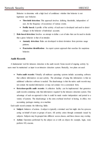 Network Security 10EC832
Behavior to determine with a high level of confidence whether that behavior is not
legitimate user behavior.
 Threshold detection: This approach involves defining thresholds, independent of
user, for the frequency of occurrence of various events.
 Profile based: A profile of the activity of each user is developed and used to detect
changes in the behavior of individual accounts.
2. Rule-based detection: Involves an attempt to define a set of rules that can be used to decide
that a given behavior is that of an intruder.
 Anomaly detection: Rules are developed to detect deviation from previous usage
patterns.
 Penetration identification: An expert system approach that searches for suspicious
behavior.
Audit Records
A fundamental tool for intrusion detection is the audit record. Some record of ongoing activity by
users must be maintained as input to an intrusion detection system. Basically, two plans are used:
 Native audit records: Virtually all multiuser operating systems include accounting software
that collects information on user activity. The advantage of using this information is that no
additional collection software is needed. The disadvantage is that the native audit records may
not contain the needed information or may not contain it in a convenient form.
 Detection-specific audit records: A collection facility can be implemented that generates
audit records containing only that information required by the intrusion detection system. One
advantage of such an approach is that it could be made vendor independent and ported to a
variety of systems. The disadvantage is the extra overhead involved in having, in effect, two
accounting packages running on a machine.
Each audit record contains the following fields:
 Subject: Initiators of actions. A subject is typically a terminal user but might also be a process
acting on behalf of users or groups of users. All activity arises through commands issued by
subjects. Subjects may be grouped into different access classes, and these classes may overlap.
 Action: Operation performed by the subject on or with an object; for example, login, read,
perform I/O, execute.
 